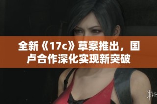 全新《17c》草案推出，国卢合作深化实现新突破