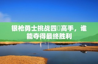 银枪勇士挑战四毌高手，谁能夺得最终胜利