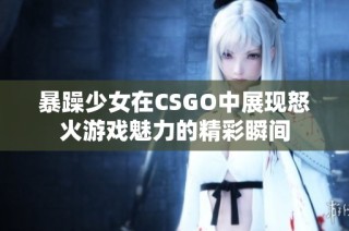 暴躁少女在CSGO中展现怒火游戏魅力的精彩瞬间