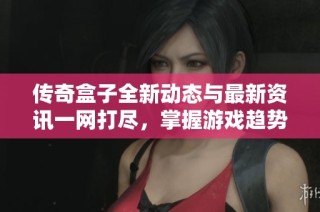 传奇盒子全新动态与最新资讯一网打尽，掌握游戏趋势