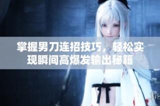 掌握男刀连招技巧，轻松实现瞬间高爆发输出秘籍