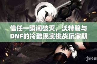 信任一瞬间破灭，沃特碧与DNF的冷酷现实挑战玩家期待
