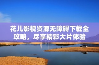 花儿影视资源无障碍下载全攻略，尽享精彩大片体验