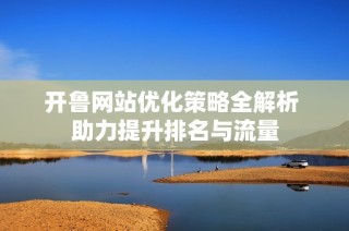 开鲁网站优化策略全解析 助力提升排名与流量