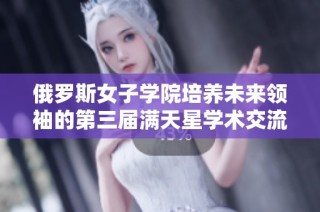 俄罗斯女子学院培养未来领袖的第三届满天星学术交流活动