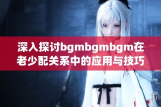 深入探讨bgmbgmbgm在老少配关系中的应用与技巧