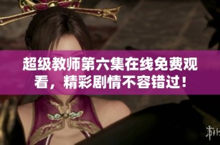 超级教师第六集在线免费观看，精彩剧情不容错过！