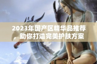 2023年国产区精华品推荐，助你打造完美护肤方案