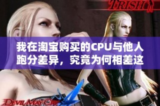 我在淘宝购买的CPU与他人跑分差异，究竟为何相差这么大