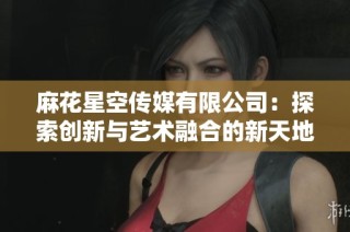麻花星空传媒有限公司：探索创新与艺术融合的新天地