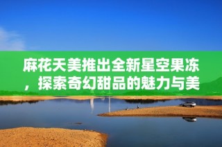 麻花天美推出全新星空果冻，探索奇幻甜品的魅力与美味