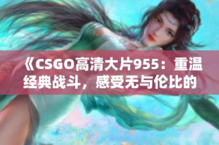 《CSGO高清大片955：重温经典战斗，感受无与伦比的游戏魅力》