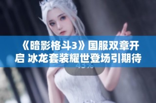 《暗影格斗3》国服双章开启 冰龙套装耀世登场引期待
