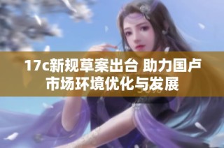 17c新规草案出台 助力国卢市场环境优化与发展