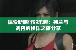 探索新旅伴的乐趣：杨兰与刘丹的换伴之旅分享