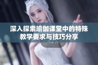 深入探索瑜伽课堂中的特殊教学要求与技巧分享
