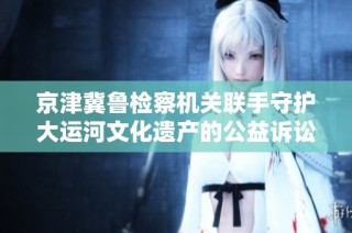 京津冀鲁检察机关联手守护大运河文化遗产的公益诉讼行动