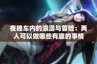 夜晚车内的浪漫与冒险：两人可以做哪些有趣的事情
