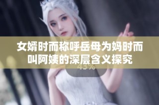 女婿时而称呼岳母为妈时而叫阿姨的深层含义探究