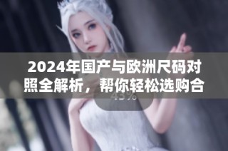 2024年国产与欧洲尺码对照全解析，帮你轻松选购合适服装