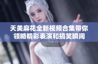 天美麻花全新视频合集带你领略精彩表演和搞笑瞬间