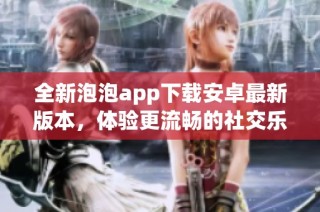 全新泡泡app下载安卓最新版本，体验更流畅的社交乐趣