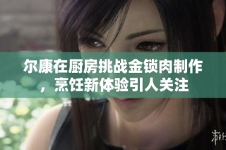 尔康在厨房挑战金锁肉制作，烹饪新体验引人关注