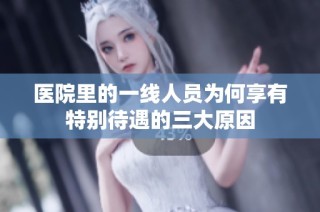 医院里的一线人员为何享有特别待遇的三大原因