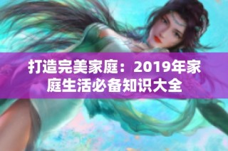 打造完美家庭：2019年家庭生活必备知识大全