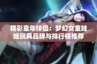 精彩童年伴侣：梦幻女童娃娃玩具品牌与排行榜推荐