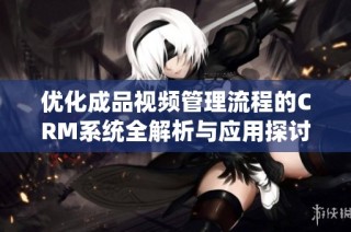 优化成品视频管理流程的CRM系统全解析与应用探讨