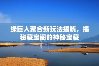 绿巨人聚合新玩法揭晓，揭秘藏宝阁的神秘宝藏