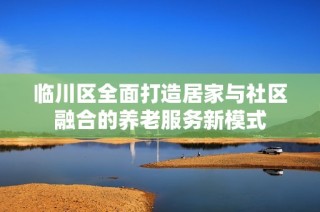 临川区全面打造居家与社区融合的养老服务新模式