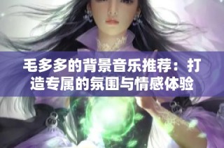 毛多多的背景音乐推荐：打造专属的氛围与情感体验