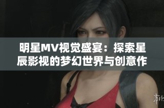 明星MV视觉盛宴：探索星辰影视的梦幻世界与创意作品