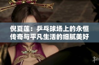 倪夏莲：乒乓球场上的永恒传奇与平凡生活的细腻美好