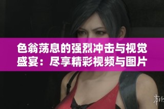 色翁荡息的强烈冲击与视觉盛宴：尽享精彩视频与图片分享
