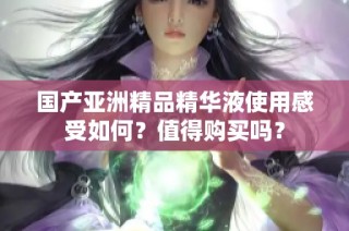 国产亚洲精品精华液使用感受如何？值得购买吗？