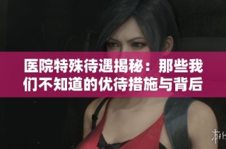 医院特殊待遇揭秘：那些我们不知道的优待措施与背后真相