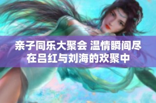 亲子同乐大聚会 温情瞬间尽在吕红与刘海的欢聚中