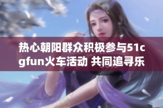 热心朝阳群众积极参与51cgfun火车活动 共同追寻乐趣