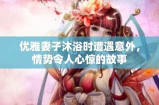 优雅妻子沐浴时遭遇意外，情势令人心惊的故事