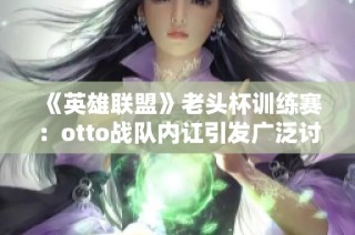 《英雄联盟》老头杯训练赛：otto战队内讧引发广泛讨论与关注