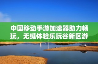 中国移动手游加速器助力畅玩，无缝体验乐玩谷新区游戏乐趣