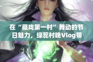 在“藏戏第一村”舞动的节日魅力，绿蕊村晚Vlog带你领略演艺风情