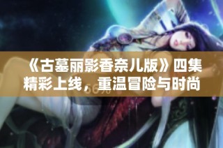 《古墓丽影香奈儿版》四集精彩上线，重温冒险与时尚的完美结合