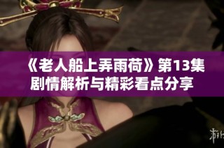 《老人船上弄雨荷》第13集剧情解析与精彩看点分享