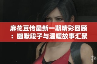 麻花豆传最新一期精彩回顾：幽默段子与温暖故事汇聚一堂