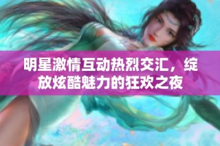明星激情互动热烈交汇，绽放炫酷魅力的狂欢之夜