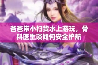 爸爸带小扫货水上游玩，骨科医生谈如何安全护航